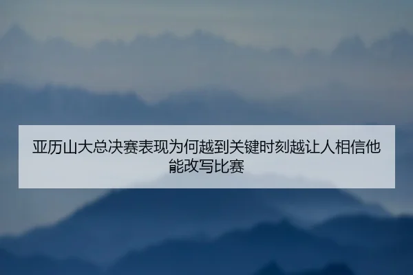 亚历山大总决赛表现为何越到关键时刻越让人相信他能改写比赛